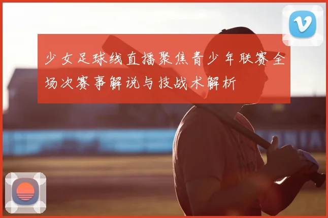 少女足球线直播聚焦青少年联赛全场次赛事解说与技战术解析
