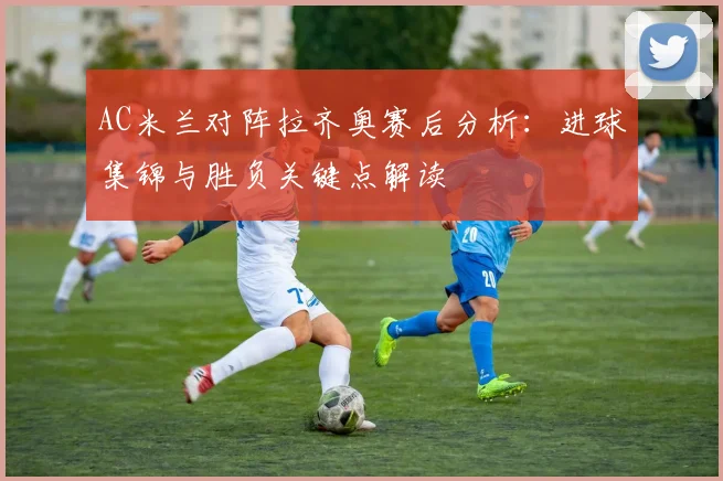 AC米兰对阵拉齐奥赛后分析：进球集锦与胜负关键点解读