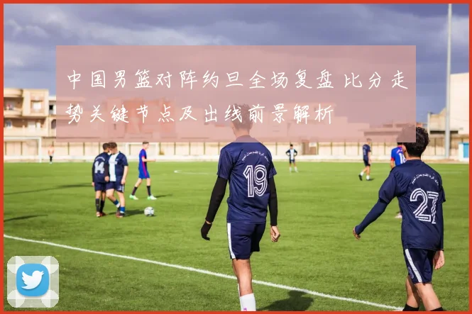 中国男篮对阵约旦全场复盘 比分走势关键节点及出线前景解析