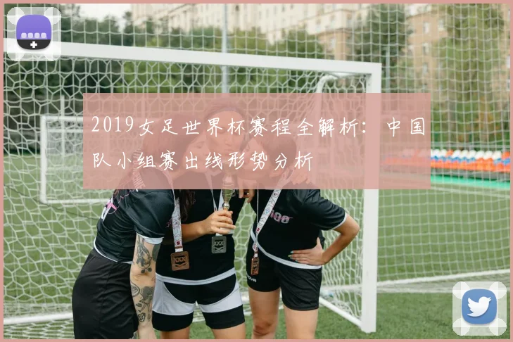 2019女足世界杯赛程全解析：中国队小组赛出线形势分析