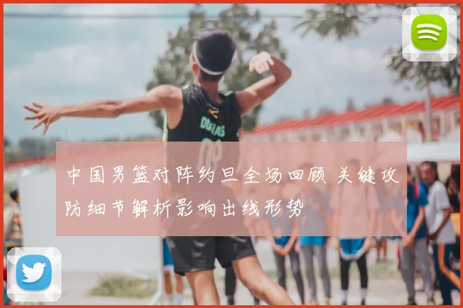 中国男篮对阵约旦全场回顾 关键攻防细节解析影响出线形势