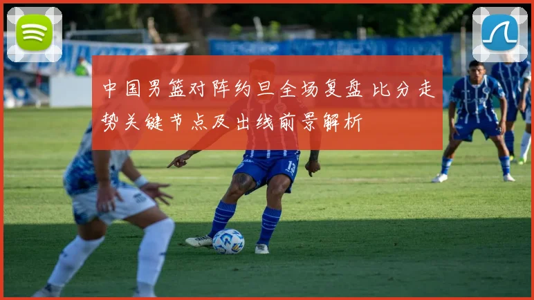 中国男篮对阵约旦全场复盘 比分走势关键节点及出线前景解析