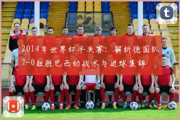 2014年世界杯半决赛：解析德国队7-0狂胜巴西的战术与进球集锦
