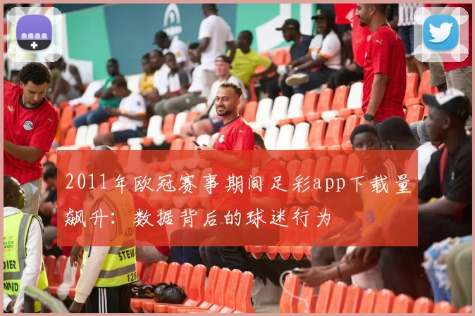 2011年欧冠赛事期间足彩app下载量飙升：数据背后的球迷行为