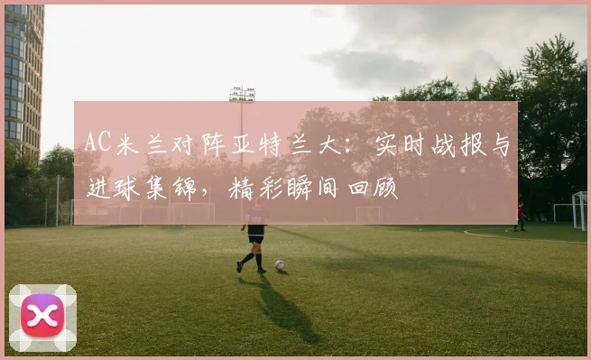 AC米兰对阵亚特兰大：实时战报与进球集锦，精彩瞬间回顾