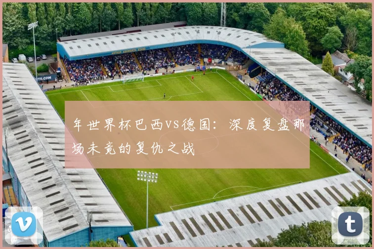 年世界杯巴西vs德国：深度复盘那场未竟的复仇之战