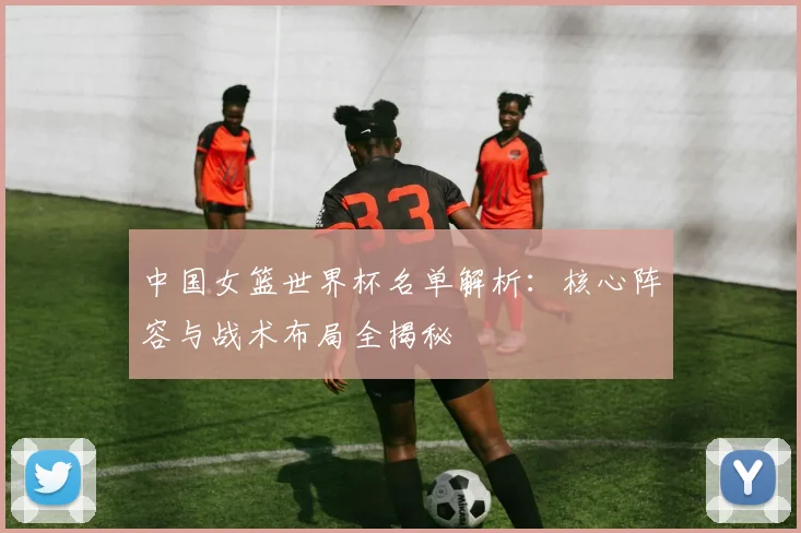 中国女篮世界杯名单解析:核心阵容与战术布局全揭秘