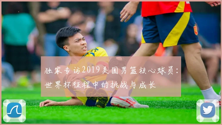 独家专访2019美国男篮核心球员：世界杯征程中的挑战与成长