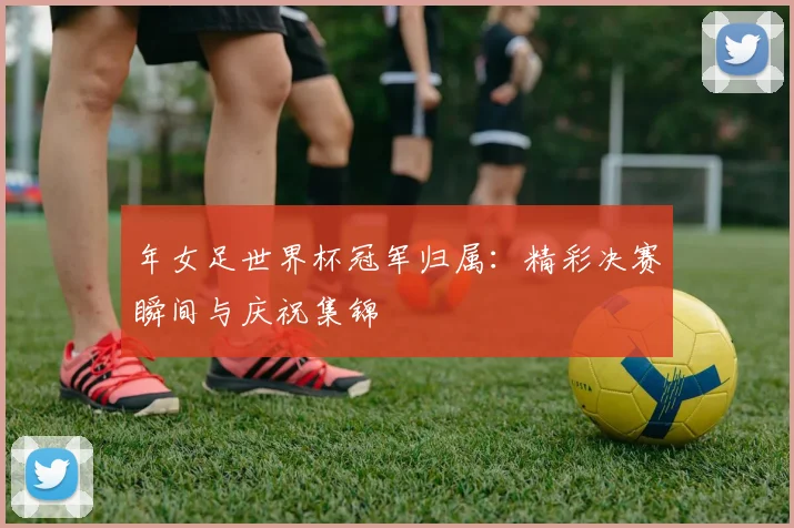 年女足世界杯冠军归属:精彩决赛瞬间与庆祝集锦