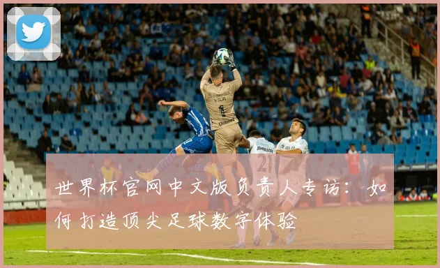 世界杯官网中文版负责人专访:如何打造顶尖足球数字体验