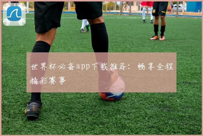 世界杯必备app下载推荐：畅享全程精彩赛事