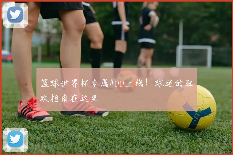 篮球世界杯专属App上线!球迷的狂欢指南在这里