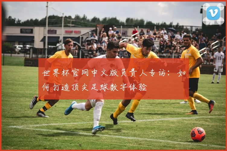 世界杯官网中文版负责人专访:如何打造顶尖足球数字体验