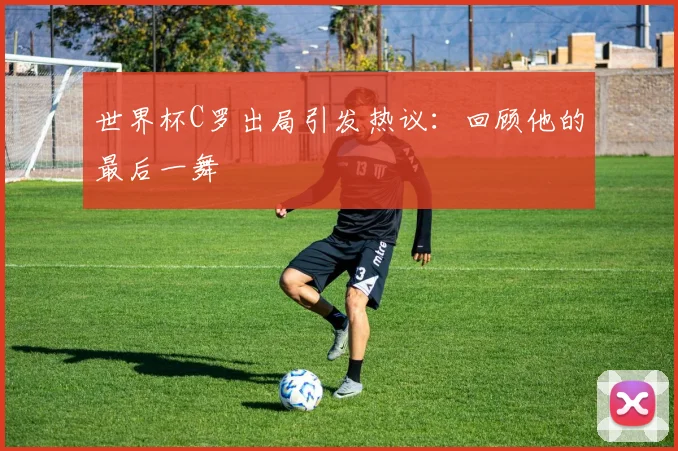世界杯C罗出局引发热议:回顾他的最后一舞