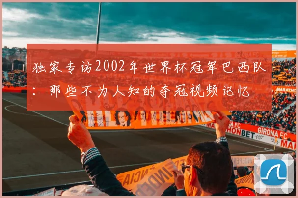 独家专访2002年世界杯冠军巴西队：那些不为人知的夺冠视频记忆