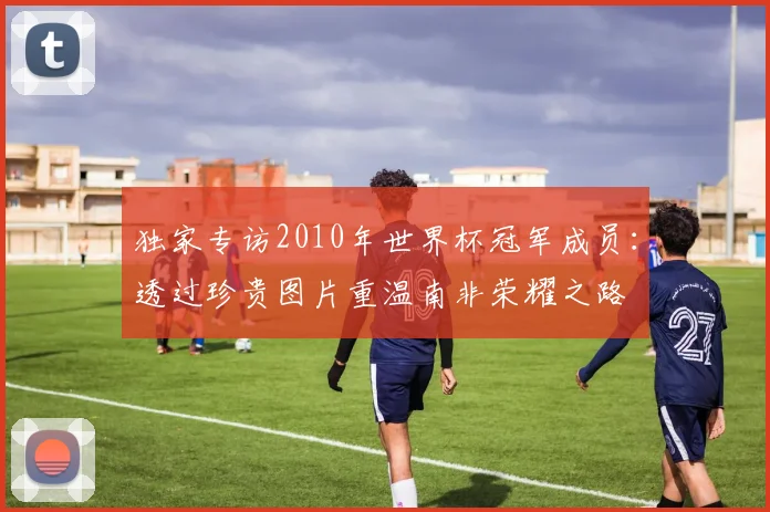 独家专访2010年世界杯冠军成员：透过珍贵图片重温南非荣耀之路
