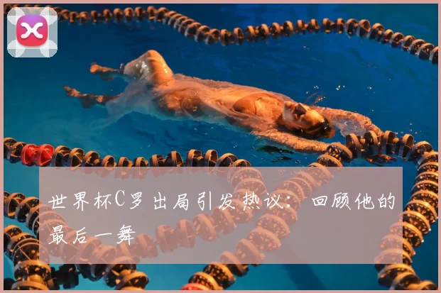 世界杯C罗出局引发热议:回顾他的最后一舞