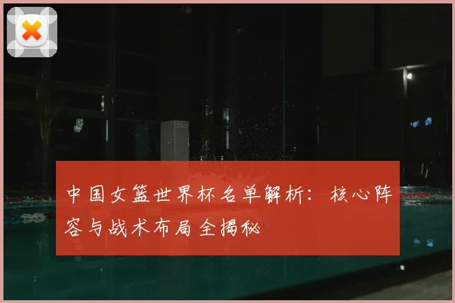 中国女篮世界杯名单解析:核心阵容与战术布局全揭秘