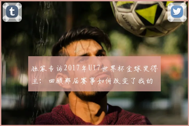 独家专访2017年U17世界杯金球奖得主：回顾那届赛事如何改变了我的人生