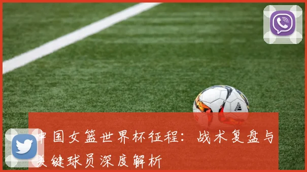 中国女篮世界杯征程：战术复盘与关键球员深度解析